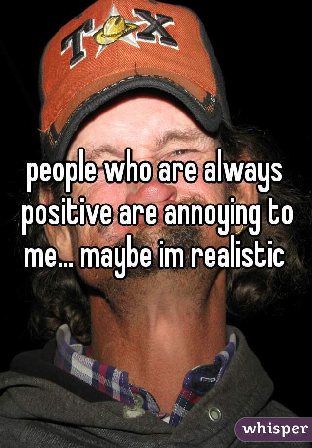 people who are always positive are annoying to me... maybe im realistic 