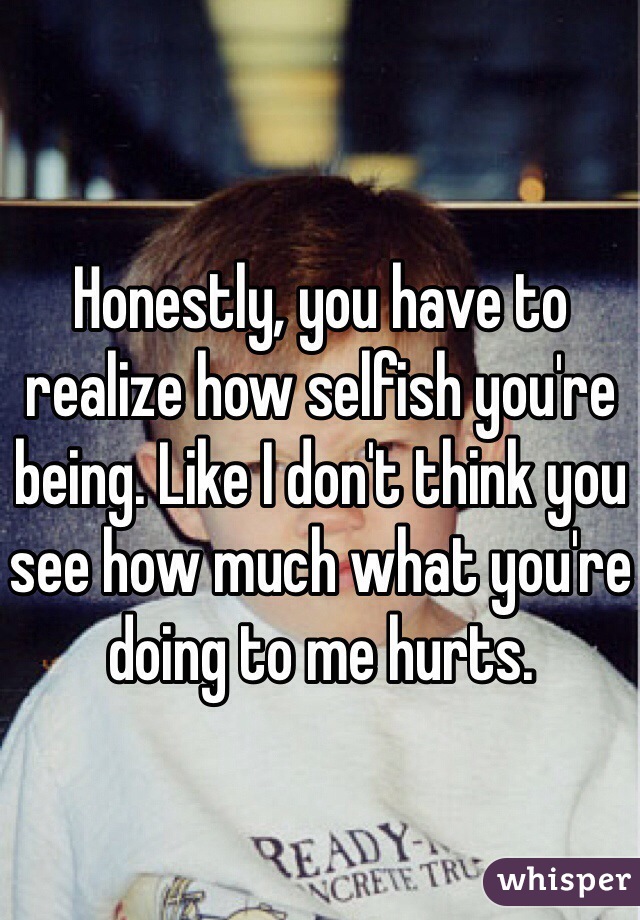 Honestly, you have to realize how selfish you're being. Like I don't think you see how much what you're doing to me hurts. 