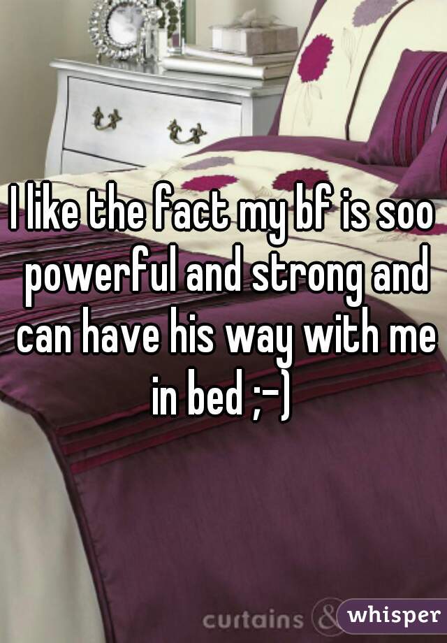I like the fact my bf is soo powerful and strong and can have his way with me in bed ;-) 