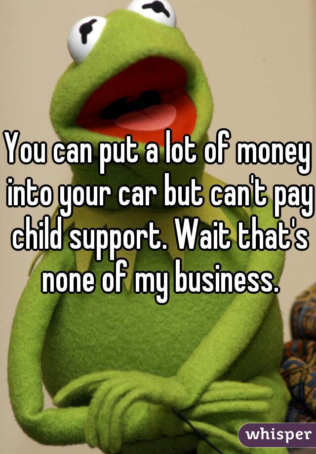 You can put a lot of money into your car but can't pay child support. Wait that's none of my business.