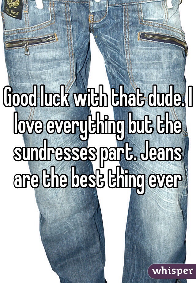 Good luck with that dude. I love everything but the sundresses part. Jeans are the best thing ever