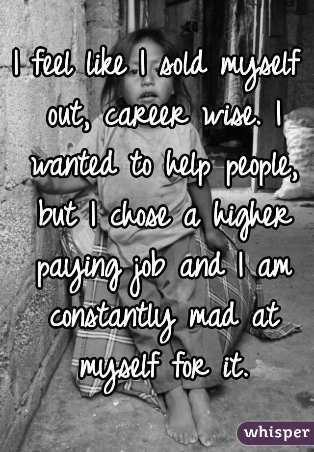 I feel like I sold myself out, career wise. I wanted to help people, but I chose a higher paying job and I am constantly mad at myself for it.