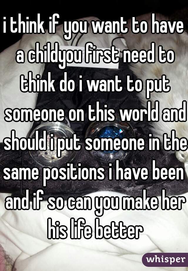 i think if you want to have a childyou first need to think do i want to put someone on this world and should i put someone in the same positions i have been  and if so can you make her his life better