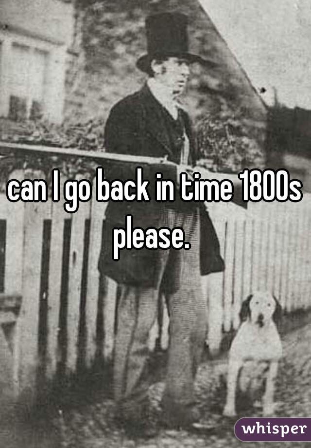 can I go back in time 1800s please.  