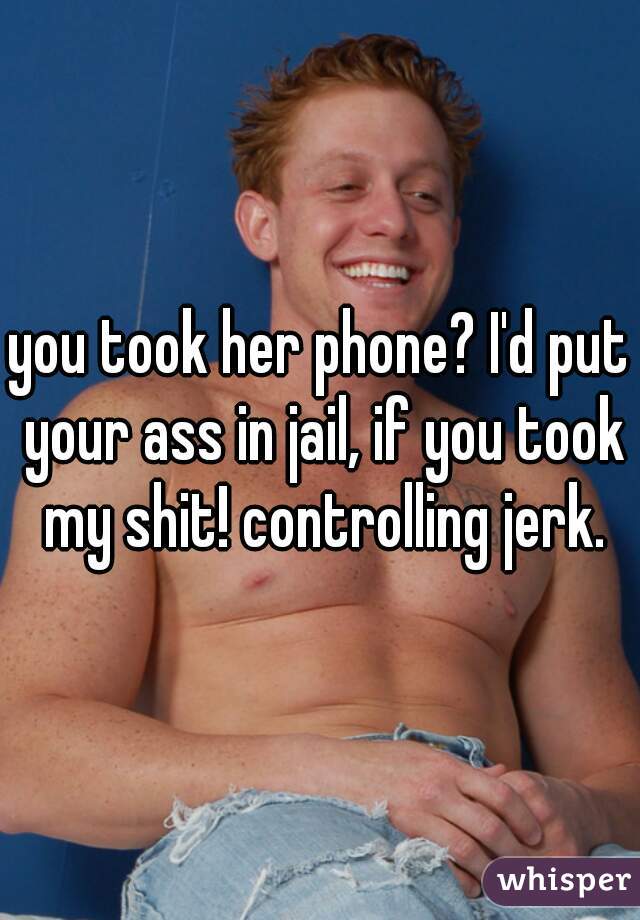 you took her phone? I'd put your ass in jail, if you took my shit! controlling jerk.