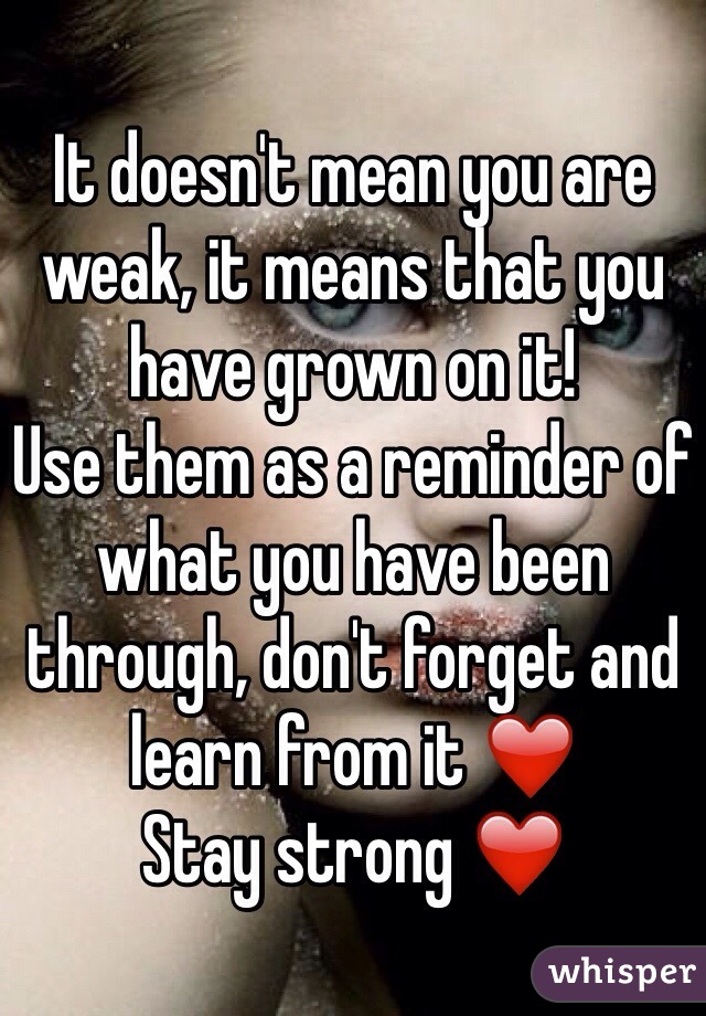 It doesn't mean you are weak, it means that you have grown on it! 
Use them as a reminder of what you have been through, don't forget and learn from it ❤️
Stay strong ❤️