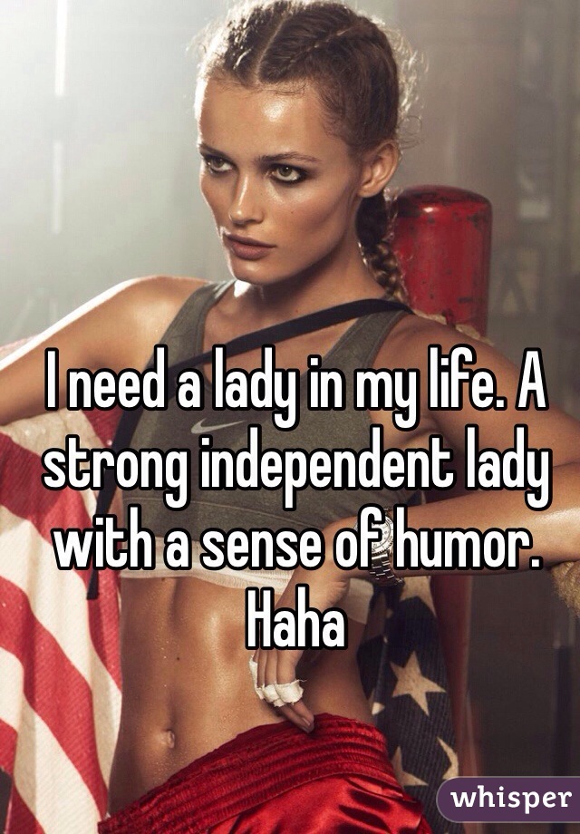 I need a lady in my life. A strong independent lady with a sense of humor. Haha  