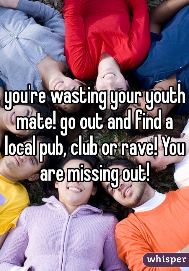 you're wasting your youth mate! go out and find a local pub, club or rave! You are missing out!