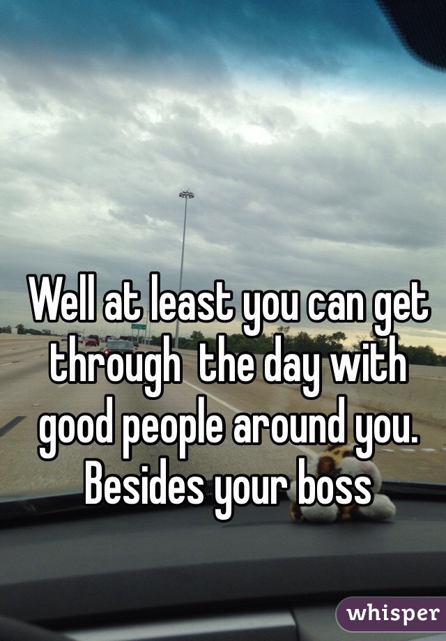 Well at least you can get through  the day with good people around you. Besides your boss
