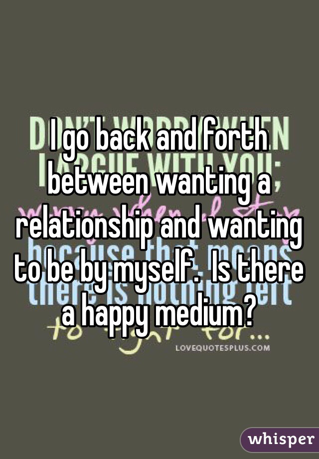 I go back and forth between wanting a relationship and wanting to be by myself.  Is there a happy medium?