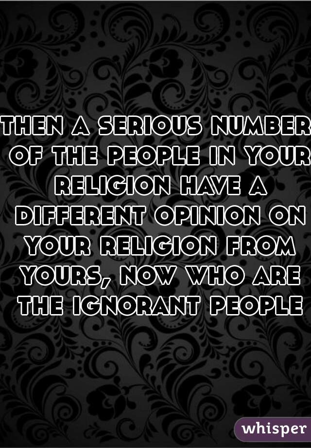 then a serious number of the people in your religion have a different opinion on your religion from yours, now who are the ignorant people
