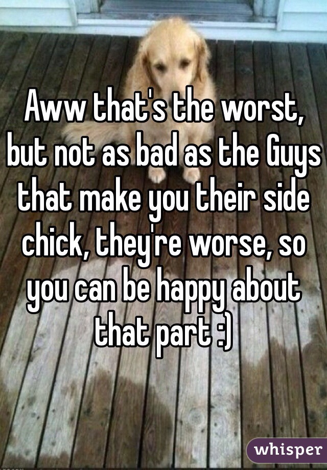 Aww that's the worst, but not as bad as the Guys that make you their side chick, they're worse, so you can be happy about that part :) 