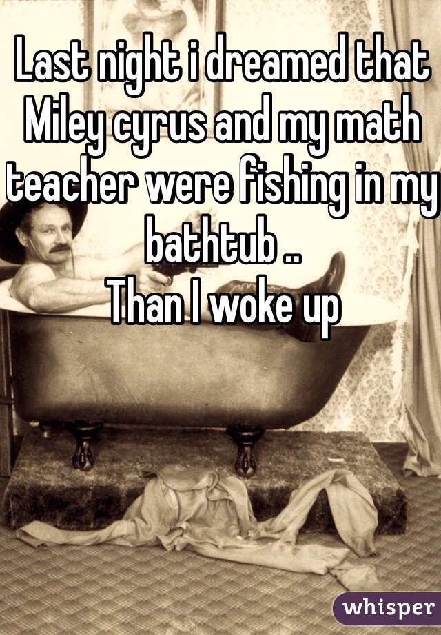 Last night i dreamed that Miley cyrus and my math teacher were fishing in my bathtub ..
Than I woke up