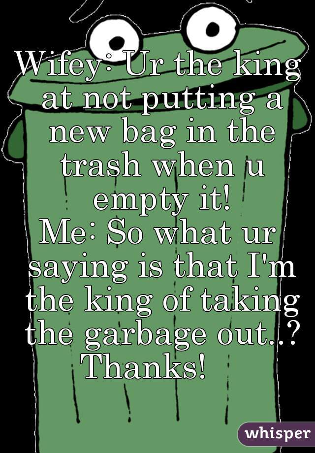 Wifey: Ur the king at not putting a new bag in the trash when u empty it!


Me: So what ur saying is that I'm the king of taking the garbage out..? Thanks!    