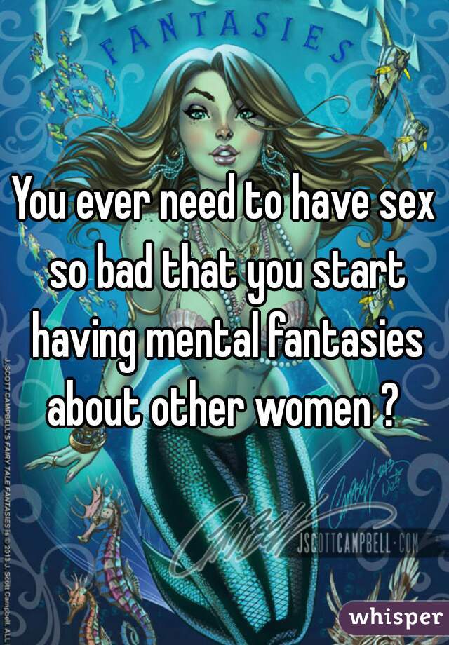 You ever need to have sex so bad that you start having mental fantasies about other women ? 