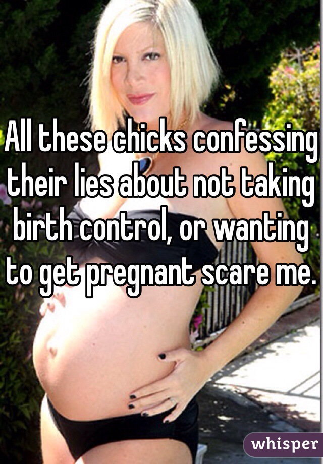 All these chicks confessing their lies about not taking birth control, or wanting to get pregnant scare me.