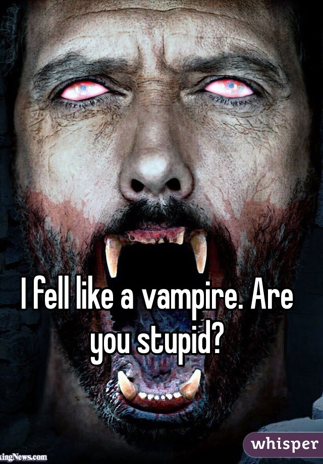 I fell like a vampire. Are you stupid?