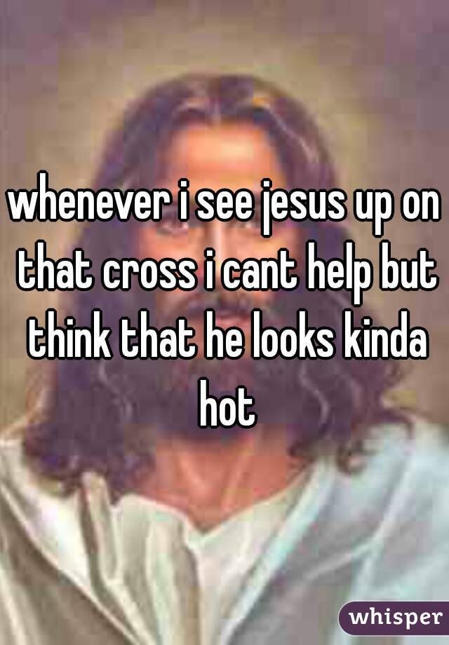 whenever i see jesus up on that cross i cant help but think that he looks kinda hot
