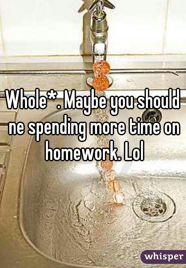 Whole*. Maybe you should ne spending more time on homework. Lol
