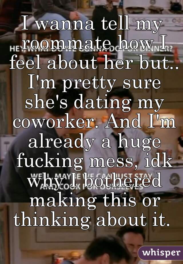 I wanna tell my roommate how I feel about her but.. I'm pretty sure she's dating my coworker. And I'm already a huge fucking mess, idk why I bothered making this or thinking about it. 