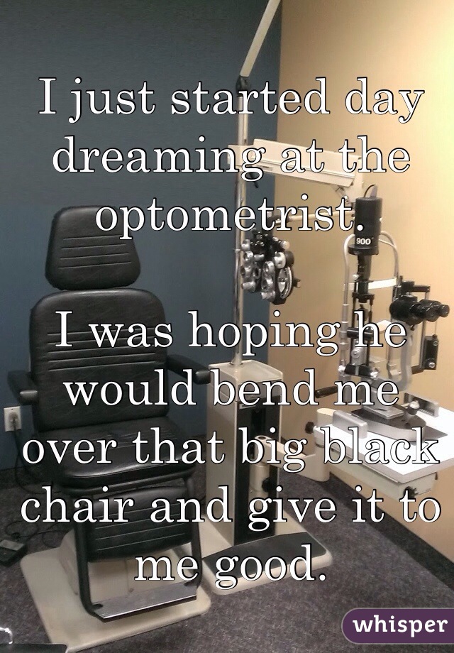 I just started day dreaming at the optometrist. 

I was hoping he would bend me over that big black chair and give it to me good. 
