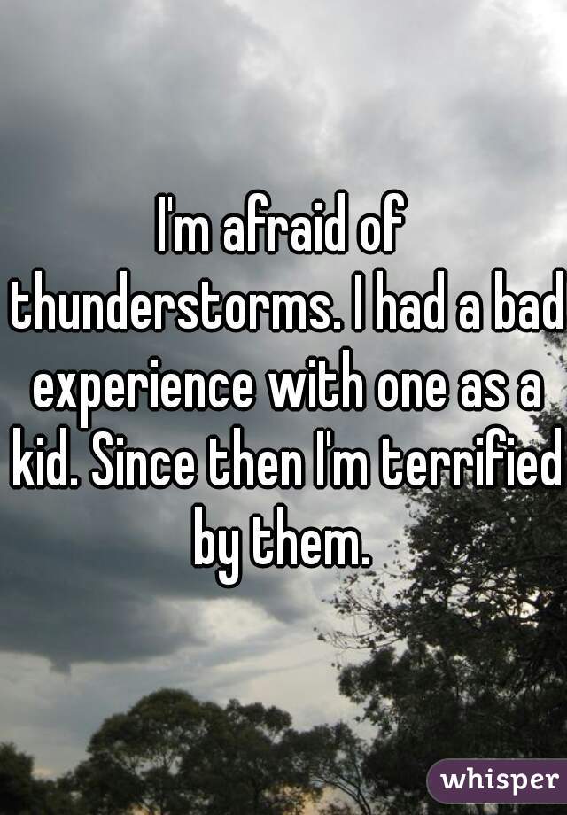 I'm afraid of thunderstorms. I had a bad experience with one as a kid. Since then I'm terrified by them. 