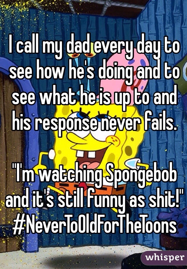 I call my dad every day to see how he's doing and to see what he is up to and his response never fails.

"I'm watching Spongebob and it's still funny as shit!"
#NeverToOldForTheToons