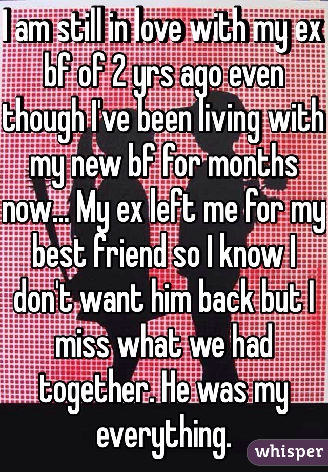 I am still in love with my ex bf of 2 yrs ago even though I've been living with my new bf for months now... My ex left me for my best friend so I know I don't want him back but I miss what we had together. He was my everything.