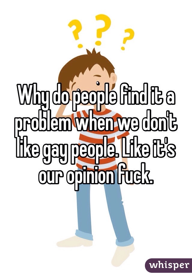 Why do people find it a problem when we don't like gay people. Like it's our opinion fuck. 