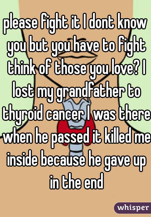 please fight it I dont know you but you have to fight think of those you love? I lost my grandfather to thyroid cancer I was there when he passed it killed me inside because he gave up in the end