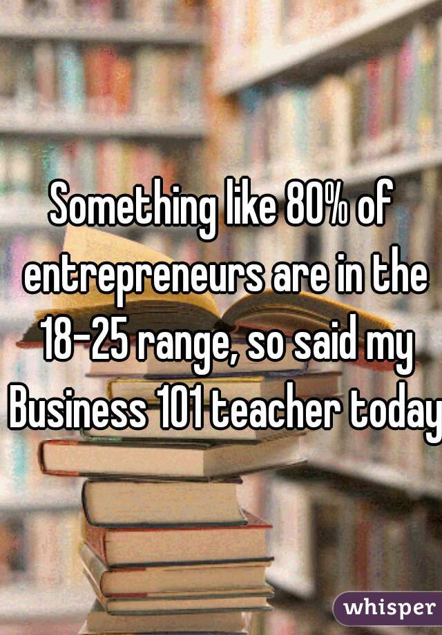 Something like 80% of entrepreneurs are in the 18-25 range, so said my Business 101 teacher today.