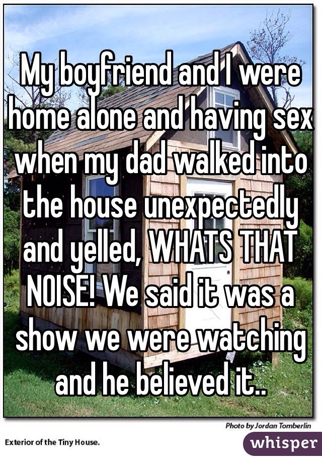 My boyfriend and I were home alone and having sex when my dad walked into the house unexpectedly and yelled, WHATS THAT NOISE! We said it was a show we were watching and he believed it..