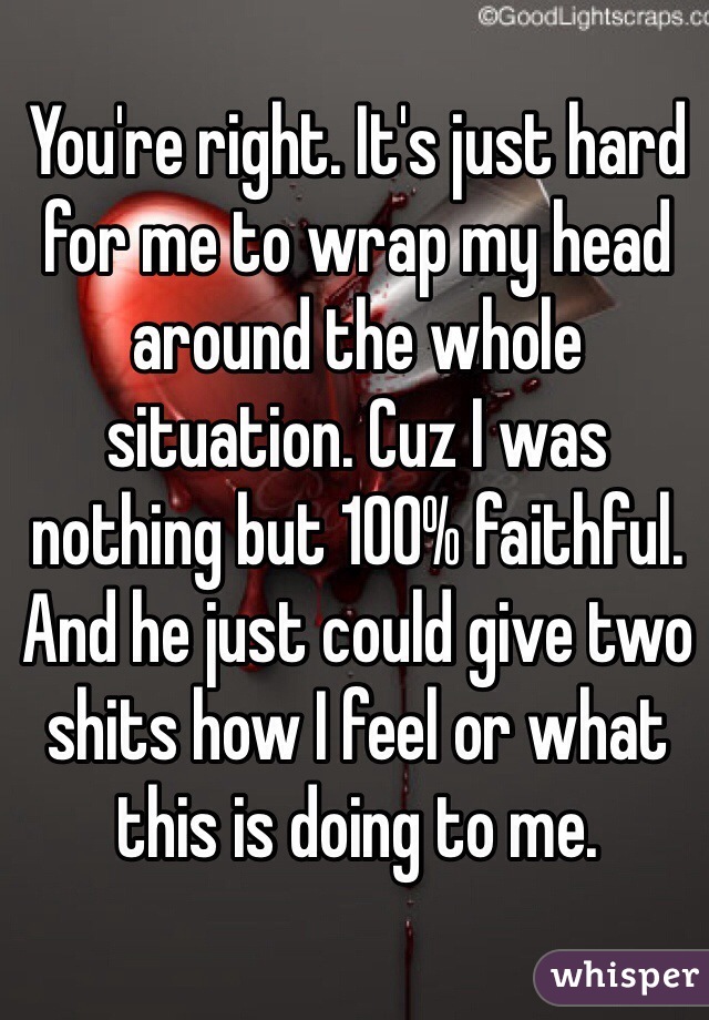 You're right. It's just hard for me to wrap my head around the whole situation. Cuz I was nothing but 100% faithful. And he just could give two shits how I feel or what this is doing to me. 