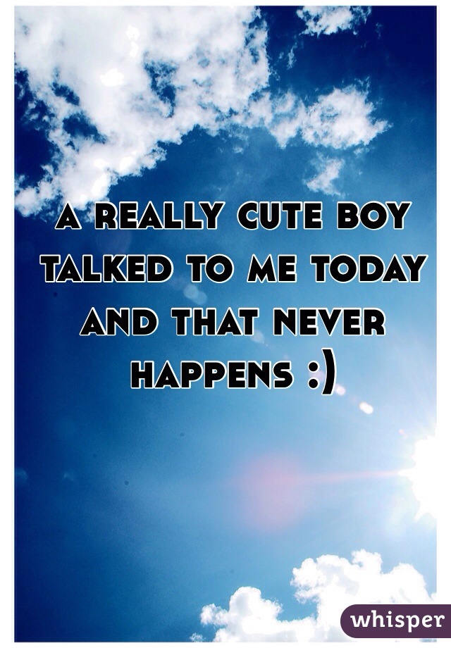 a really cute boy talked to me today and that never happens :)