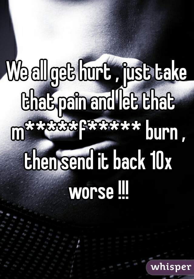 We all get hurt , just take that pain and let that m*****f***** burn , then send it back 10x worse !!!