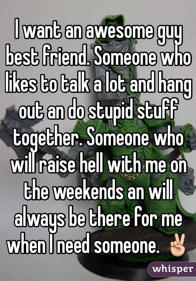 I want an awesome guy best friend. Someone who likes to talk a lot and hang out an do stupid stuff together. Someone who will raise hell with me on the weekends an will always be there for me when I need someone. ✌️