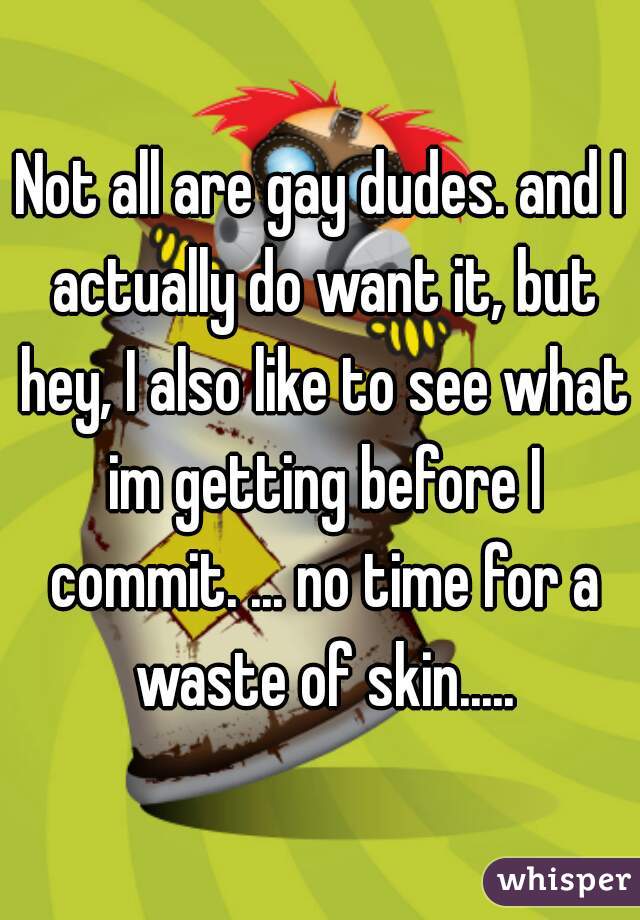 Not all are gay dudes. and I actually do want it, but hey, I also like to see what im getting before I commit. ... no time for a waste of skin.....