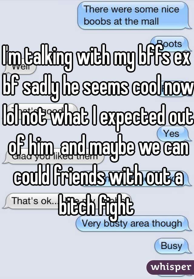 I'm talking with my bffs ex bf sadly he seems cool now lol not what I expected out of him  and maybe we can could friends with out a bitch fight 