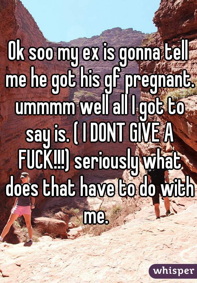 Ok soo my ex is gonna tell me he got his gf pregnant. ummmm well all I got to say is. ( I DONT GIVE A FUCK!!!) seriously what does that have to do with me.  