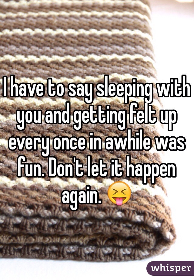 I have to say sleeping with you and getting felt up every once in awhile was fun. Don't let it happen again. ðŸ˜�