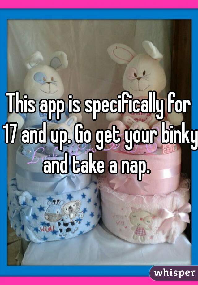 This app is specifically for 17 and up. Go get your binky and take a nap.  