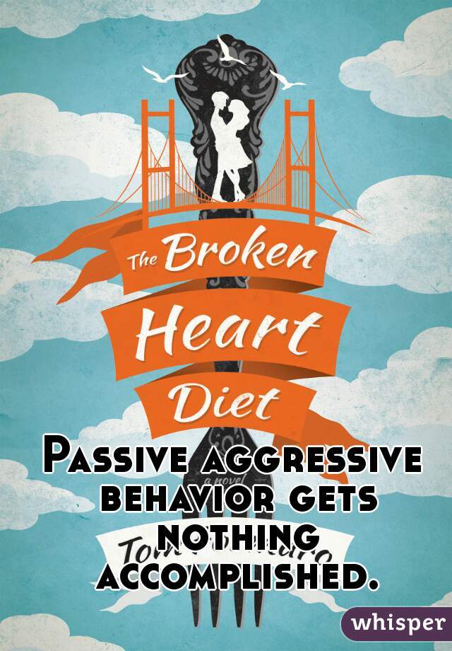 Passive aggressive behavior gets nothing accomplished.