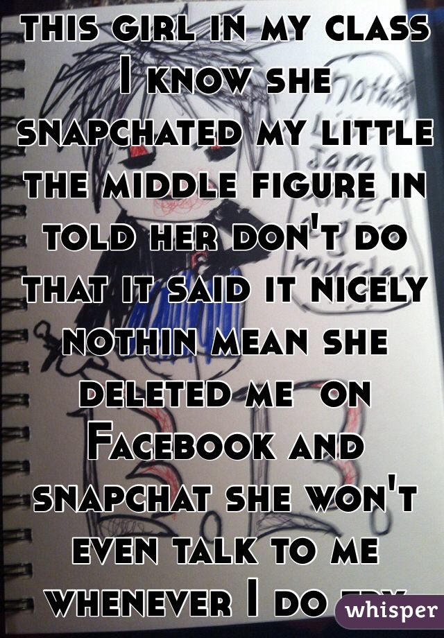 2 or 3 years ago this girl in my class I know she snapchated my little the middle figure in told her don't do that it said it nicely nothin mean she deleted me  on Facebook and snapchat she won't even talk to me whenever I do try talk to her