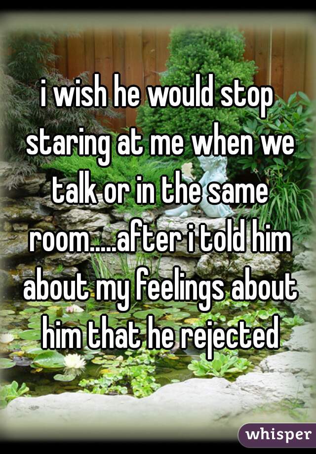i wish he would stop staring at me when we talk or in the same room.....after i told him about my feelings about him that he rejected