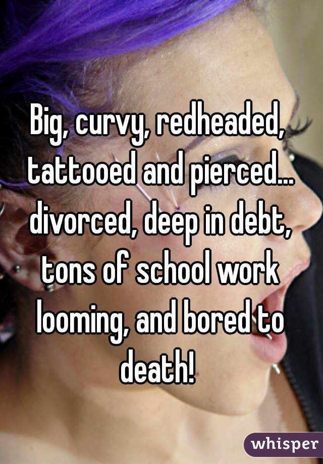 Big, curvy, redheaded, tattooed and pierced... divorced, deep in debt, tons of school work looming, and bored to death! 