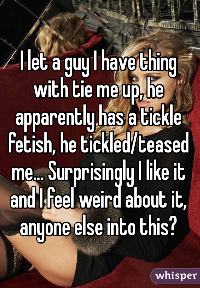 I let a guy I have thing with tie me up, he apparently has a tickle fetish, he tickled/teased me... Surprisingly I like it and I feel weird about it, anyone else into this? 