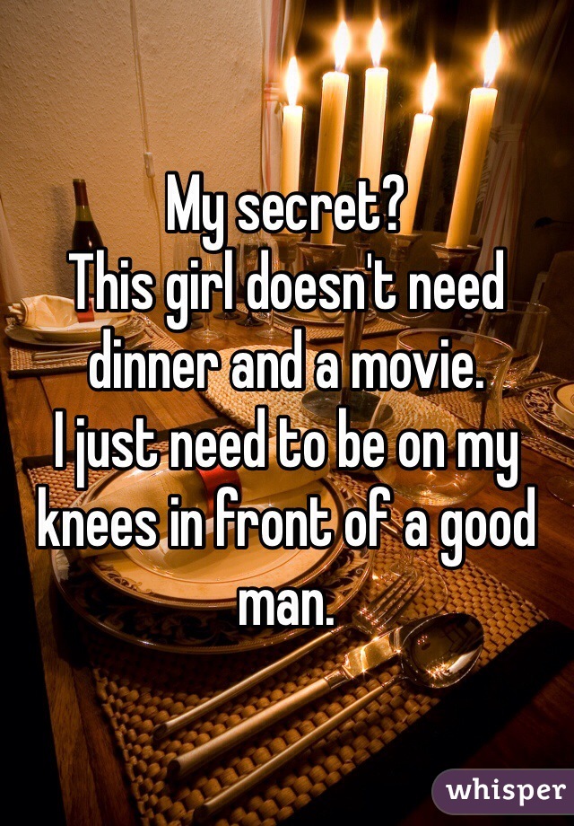 My secret? 
This girl doesn't need dinner and a movie. 
I just need to be on my knees in front of a good man. 