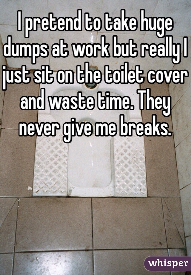 I pretend to take huge dumps at work but really I just sit on the toilet cover and waste time. They never give me breaks. 