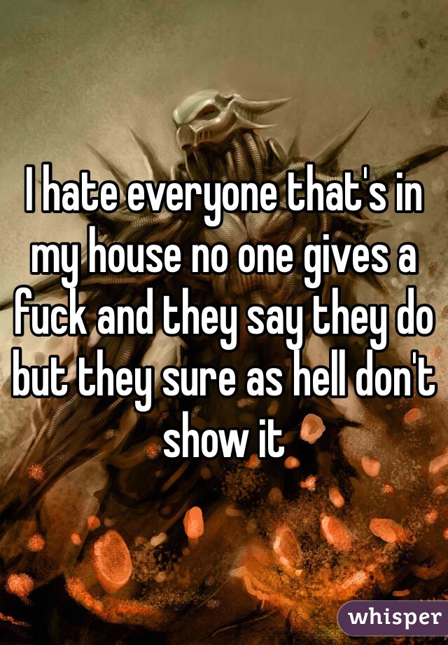 I hate everyone that's in my house no one gives a fuck and they say they do but they sure as hell don't show it 