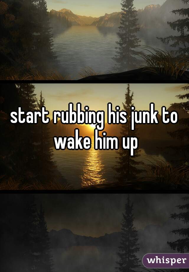 start rubbing his junk to wake him up